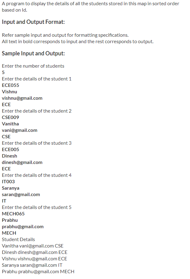 A program to display the details of all the students stored in this map in sorted order
based on Id.
Input and Output Format:
Refer sample input and output for formatting specifications.
All text in bold corresponds to input and the rest corresponds to output.
Sample Input and Output:
Enter the number of students
5
Enter the details of the student 1
ЕСЕ055
Vishnu
vishnu@gmail.com
ECE
Enter the details of the student 2
CSE009
Vanitha
vani@gmail.com
CSE
Enter the details of the student 3
ECEO05
Dinesh
dinesh@gmail.com
ECE
Enter the details of the student 4
ITO03
Saranya
saran@gmail.com
IT
Enter the details of the student 5
МЕСНО65
Prabhu
prabhu@gmail.com
МЕСH
Student Details
Vanitha vani@gmail.com CSE
Dinesh dinesh@gmail.com ECE
Vishnu vishnu@gmail.com ECE
Saranya saran@gmail.com IT
Prabhu prabhu@gmail.com MECH
