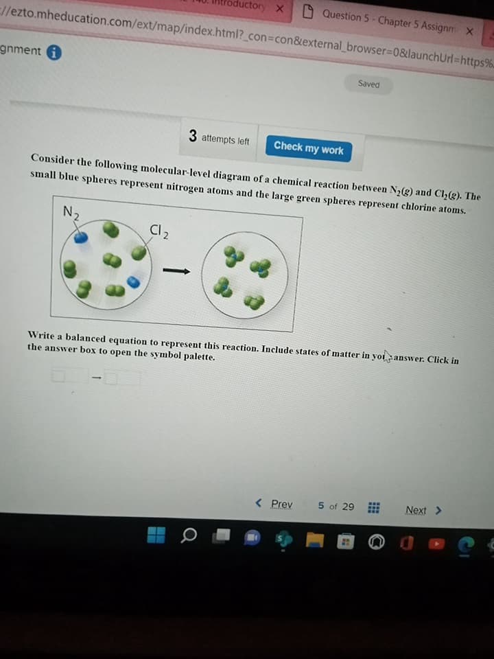 gnment i
//ezto.mheducation.com/ext/map/index.html?_con=con&external_browser=0&launchUrl=https%
N₂
C12
-
ductory X
3 attempts left
Consider the following molecular-level diagram of a chemical reaction between N₂(g) and Cl₂(g). The
small blue spheres represent nitrogen atoms and the large green spheres represent chlorine atoms.
‒‒
Question 5 Chapter 5 Assignm X
0
Check my work
the answer box to open the symbol palette.
Write a balanced equation to represent this reaction. Include states of matter in you answer. Click in
< Prev
Saved
5 of 29
Next >