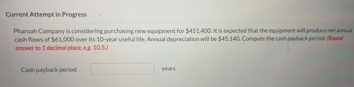 Current Attempt in Progress
Pharoah Company is considering purchasing new equipment for $451,400. It is expected that the equipment will produce net annual
cash flows of $61,000 over its 10-year useful life. Annual depreciation will be $45,140. Compute the cash payback period. (Round
answer to 1 decimal place, e.g. 10.5.)
Cash payback period
years