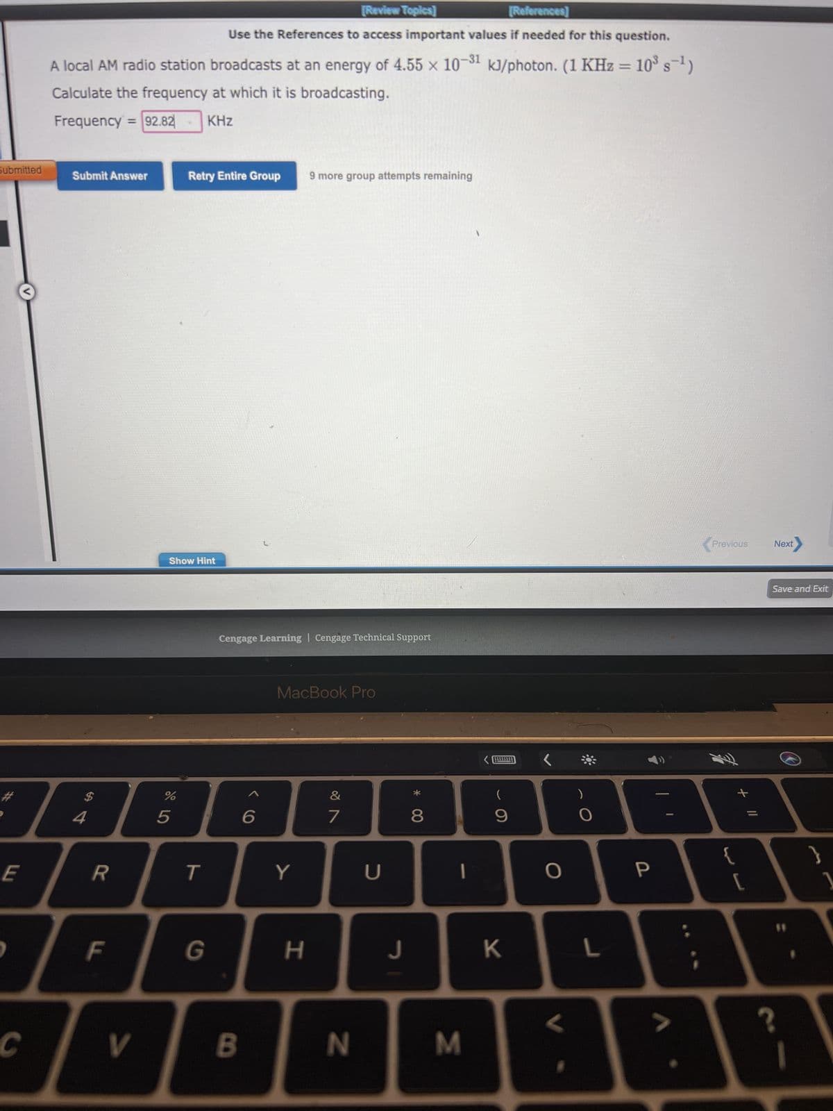 Submitted
#
E
C
[Review Topics]
[References]
Use the References to access important values if needed for this question.
A local AM radio station broadcasts at an energy of 4.55 x 10-31 kJ/photon. (1 KHz = 10³ s¯¹)
Calculate the frequency at which it is broadcasting.
Frequency 92.82-
KHz
Submit Answer
$
4
R
F
V
Show Hint
%
Retry Entire Group
5
T
Cengage Learning Cengage Technical Support
B
6
9 more group attempts remaining
MacBook Pro
Y
H
&
7
N
U
J
8
|
M
9
K
O
O
L
P
Previous Next
{
11 +
[
?
Save and Exit
}
1