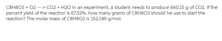 C8H8O3 + 02 ---> CO2 + H2O In an experiment, a student needs to produce 660.15 g of CO2. If the
percent yield of the reaction is 67.52%, how many grams of C8H803 should he use to start the
reaction? The molar mass of C8H8O3 is 152.149 g/mol.