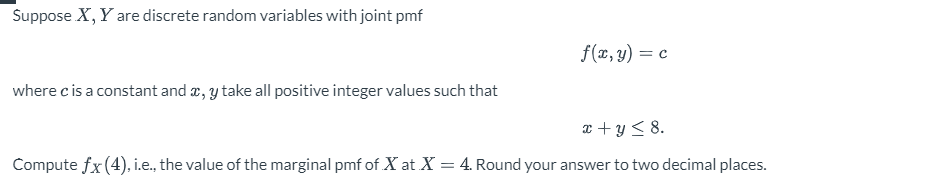 Suppose X, Y are discrete random variables with joint pmf
f(x, y) = c
where c is a constant and x, y take all positive integer values such that
x + y ≤8.
Compute fx (4), i.e., the value of the marginal pmf of X at X = 4. Round your answer to two decimal places.