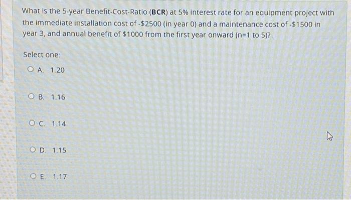 What is the 5-year Benefit-Cost-Ratio (BCR) at 5% interest rate for an equipment project with
the immediate installation cost of -$2500 (in year 0) and a maintenance cost of -$1500 in
year 3, and annual benefit of $1000 from the first year onward (n=1 to 5)?
Select one:
OA. 1.20
OB. 1.16
OC. 1.14
OD. 1.15
OE. 1.17
13