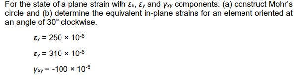 For the state of a plane strain with Ex, Ey and yxy components: (a) construct Mohr's
circle and (b) determine the equivalent in-plane strains for an element oriented at
an angle of 30° clockwise.
Ex = 250 x 10-6
Ey = 310 x 10-6
Yxy = -100 × 10-6