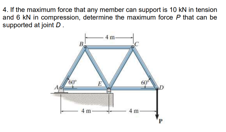 4. If the maximum force that any member can support is 10 kN in tension
and 6 kN in compression, determine the maximum force P that can be
supported at joint D.
A
60°
B
4 m-
E
4 m-
60
4 m-
D
P