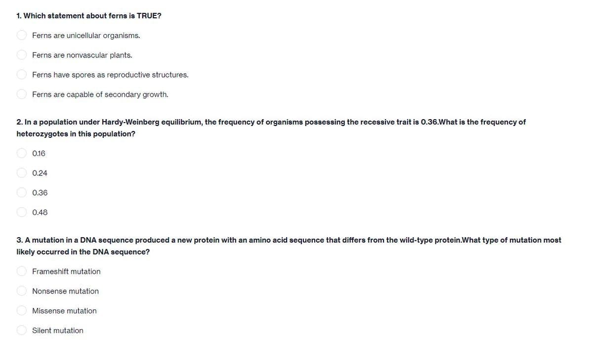 1. Which statement about ferns is TRUE?
Ferns are unicellular organisms.
Ferns are nonvascular plants.
Ferns have spores as reproductive structures.
Ferns are capable of secondary growth.
2. In a population under Hardy-Weinberg equilibrium, the frequency of organisms possessing the recessive trait is 0.36.What is the frequency of
heterozygotes in this population?
0.16
0.24
0.36
0.48
3. A mutation in a DNA sequence produced a new protein with an amino acid sequence that differs from the wild-type protein.What type of mutation most
likely occurred in the DNA sequence?
Frameshift mutation
Nonsense mutation
Missense mutation
Silent mutation
