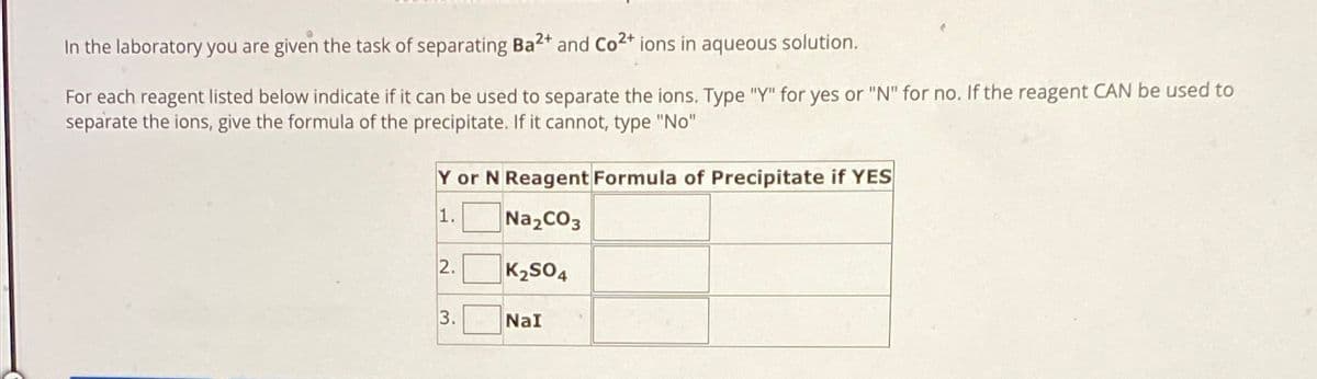 In the laboratory you are given the task of separating Ba 2+ and Co2+ ions in aqueous solution.
For each reagent listed below indicate if it can be used to separate the ions. Type "Y" for yes or "N" for no. If the reagent CAN be used to
separate the ions, give the formula of the precipitate. If it cannot, type "No"
Y or N Reagent Formula of Precipitate if YES
1.
Na2CO3
2.
K2SO4
3.
NaI