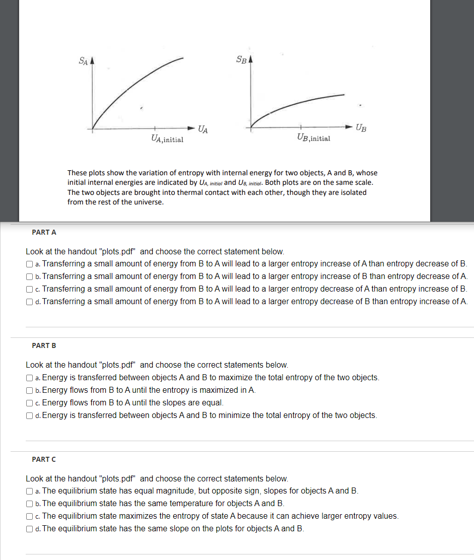 PART A
PART B
SBA
kk
UA
UA, initial
SA A
PART C
UB, initial
UB
Look at the handout "plots.pdf" and choose the correct statement below.
a. Transferring a small amount of energy from B to A will lead to a larger entropy increase of A than entropy decrease of B.
b. Transferring a small amount of energy from B to A will lead to a larger entropy increase of B than entropy decrease of A.
Oc. Transferring a small amount of energy from B to A will lead to a larger entropy decrease of A than entropy increase of B.
Od. Transferring a small amount of energy from B to A will lead to a larger entropy decrease of B than entropy increase of A.
These plots show the variation of entropy with internal energy for two objects, A and B, whose
initial internal energies are indicated by UA, initial and UB, initial. Both plots are on the same scale.
The two objects are brought into thermal contact with each other, though they are isolated
from the rest of the universe.
Look at the handout "plots.pdf" and choose the correct statements below.
a. Energy is transferred between objects A and B to maximize the total entropy of the two objects.
Ob. Energy flows from B to A until the entropy is maximized in A.
Oc. Energy flows from B to A until the slopes are equal.
Od. Energy is transferred between objects A and B to minimize the total entropy of the two objects.
Look at the handout "plots.pdf" and choose the correct statements below.
a. The equilibrium state has equal magnitude, but opposite sign, slopes for objects A and B.
O b. The equilibrium state has the same temperature for objects A and B.
Oc. The equilibrium state maximizes the entropy of state A because it can achieve larger entropy values.
Od. The equilibrium state has the same slope on the plots for objects A and B.