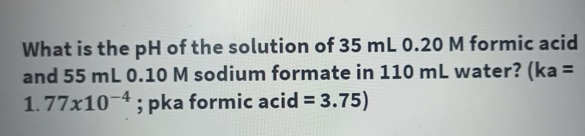 What is the pH of the solution of 35 mL 0.20 M formic acid
and 55 mL 0.10 M sodium formate in 110 mL water? (ka =
1.77x10-4; pka formic acid = 3.75)
