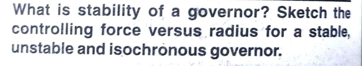 What is stability of a governor? Sketch the
controlling force versus radius for a stable,
unstable and isochrónous governor.
