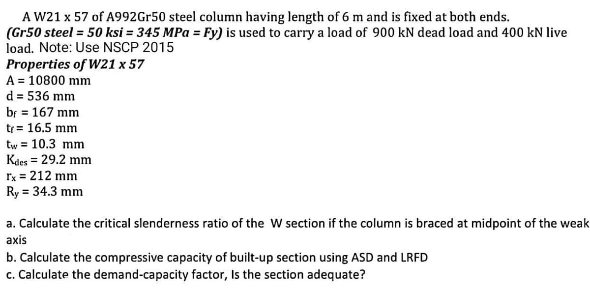 A W21 x 57 of A992Gr50 steel column having length of 6 m and is fixed at both ends.
(Gr50 steel = 50 ksi = 345 MPa = Fy) is used to carry a load of 900 kN dead load and 400 kN live
load. Note: Use NSCP 2015
Properties of W21 x 57
A 10800 mm
d = 536 mm
bf = 167 mm
tr = 16.5 mm
tw 10.3 mm
Kdes
rx = 212 mm
Ry = 34.3 mm
= 29.2 mm
a. Calculate the critical slenderness ratio of the W section if the column is braced at midpoint of the weak
axis
b. Calculate the compressive capacity of built-up section using ASD and LRFD
c. Calculate the demand-capacity factor, Is the section adequate?