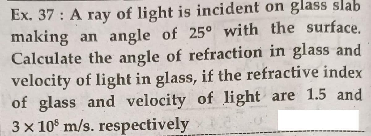 Ex. 37 : A ray of light is incident on glass slab
making an angle of 25° with the surface.
Calculate the angle of refraction in glass and
velocity of light in glass, if the refractive index
of glass and velocity of light are 1.5 and
3 x 10° m/s. respectively
