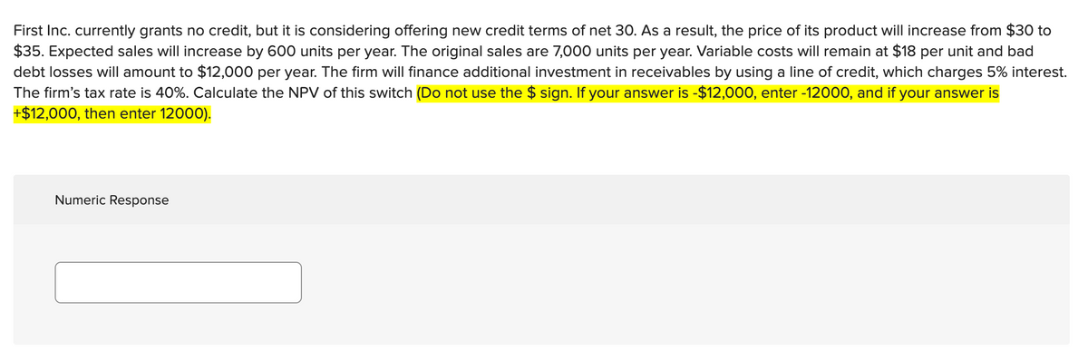 First Inc. currently grants no credit, but it is considering offering new credit terms of net 30. As a result, the price of its product will increase from $30 to
$35. Expected sales will increase by 600 units per year. The original sales are 7,000 units per year. Variable costs will remain at $18 per unit and bad
debt losses will amount to $12,000 per year. The firm will finance additional investment in receivables by using a line of credit, which charges 5% interest.
The firm's tax rate is 40%. Calculate the NPV of this switch (Do not use the $ sign. If your answer is -$12,000, enter -12000, and if your answer is
+$12,000, then enter 12000).
Numeric Response
