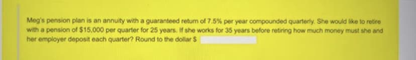 Meg's pension plan is an annuity with a guaranteed return of 7.5% per year compounded quarterly. She would like to retire
with a pension of $15,000 per quarter for 25 years. If she works for 35 years before retiring how much money must she and
her employer deposit each quarter? Round to the dollar $