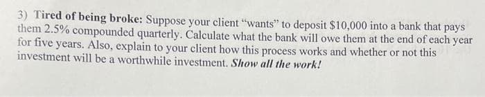 3) Tired of being broke: Suppose your client "wants" to deposit $10,000 into a bank that pays
them 2.5% compounded quarterly. Calculate what the bank will owe them at the end of each year
for five years. Also, explain to your client how this process works and whether or not this
investment will be a worthwhile investment. Show all the work!