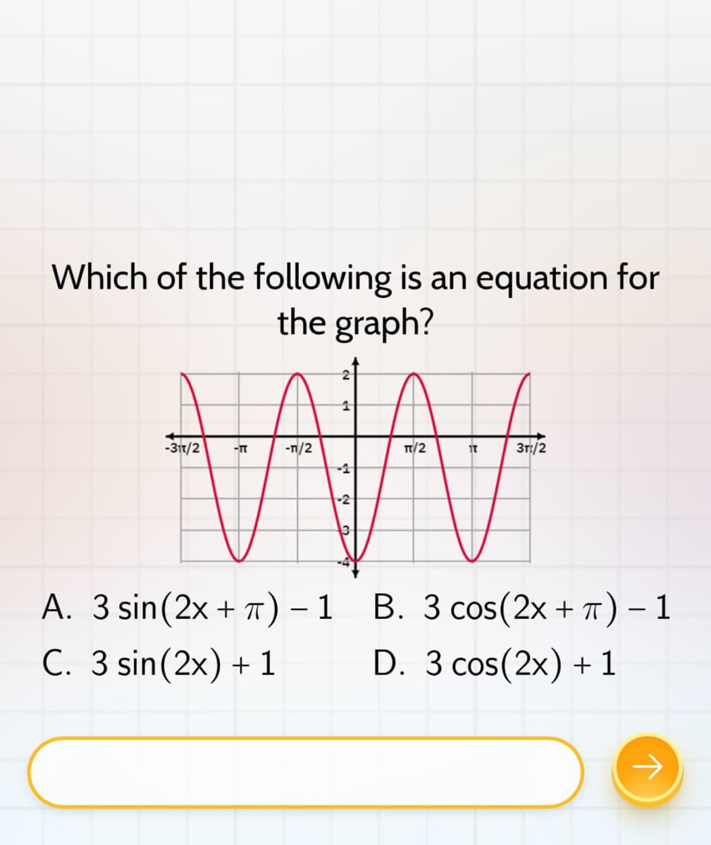 Which of the following is an equation for
the graph?
-31T/2
-TT
-1/2
1
-2
13
TT/2
IT
Зг:/2
A. 3 sin (2x + π) - 1 B. 3 cos(2x + π) − 1
-
C. 3 sin (2x) + 1
D. 3 cos (2x) + 1
→