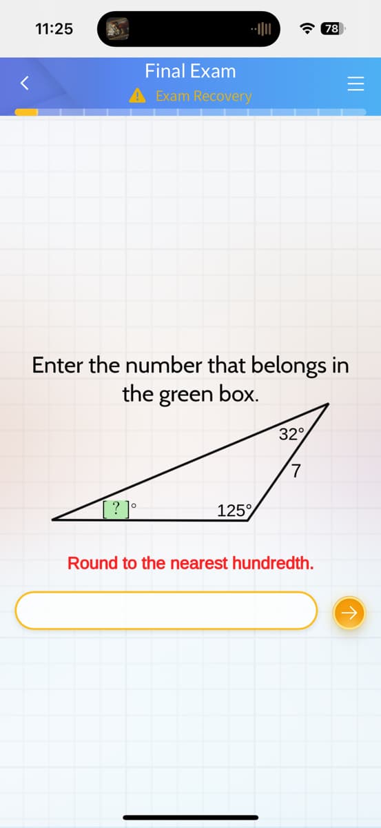 11:25
Final Exam
A Exam Recovery
125%
Enter the number that belongs in
the green box.
32°
7
78
Round to the nearest hundredth.
|||