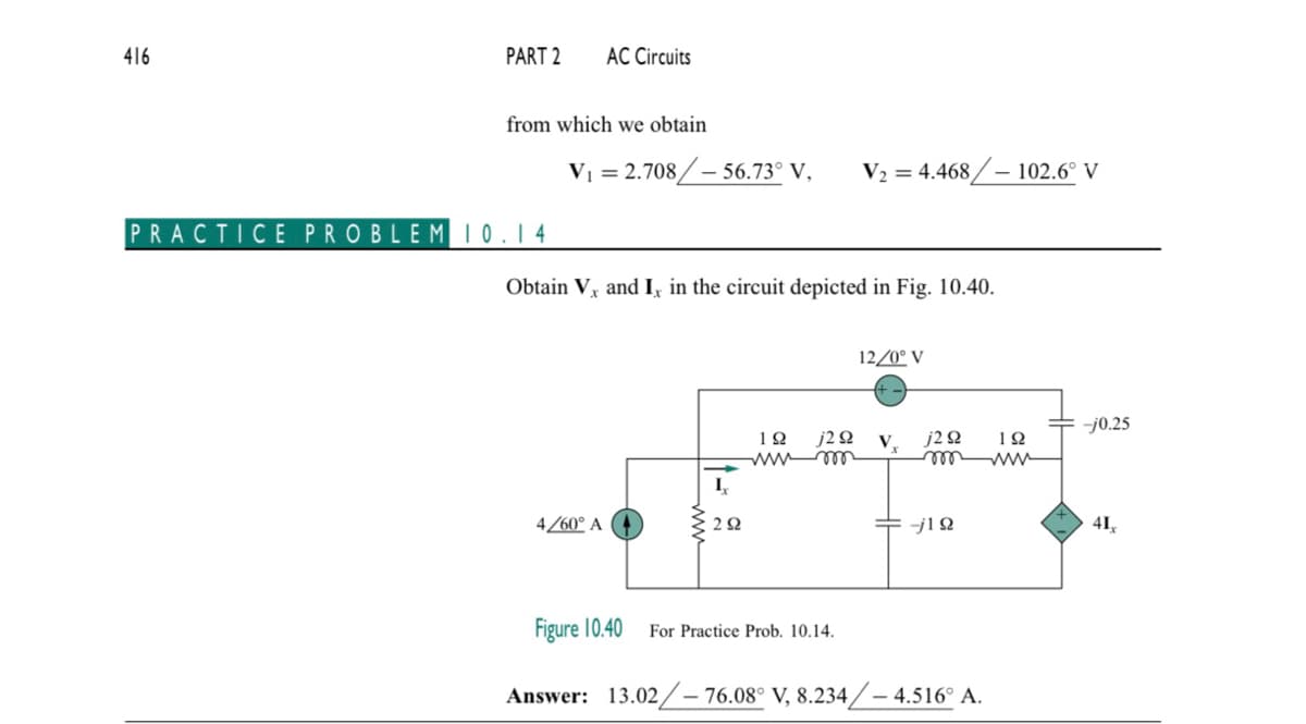 416
PART 2
from which we obtain
PRACTICE PROBLEM 10.14
AC Circuits
V₁ = 2.708/-56.73° V, V₂ = 4.468/- 102.6° V
Obtain V, and Ix in the circuit depicted in Fig. 10.40.
4/60° A
I₂
292
ΤΩ j2 92
wwwm
12/0° V
For Practice Prob. 10.14.
V.
j2 92
--j12
Figure 10.40
Answer: 13.02/-76.08° V, 8.234/4.516° A.
192
-j0.25
41₁
