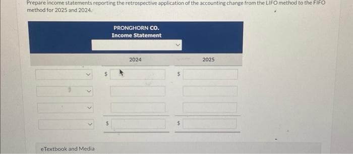 Prepare income statements reporting the retrospective application of the accounting change from the LIFO method to the FIFO
method for 2025 and 2024.
eTextbook and Media
S
PRONGHORN CO.
Income Statement
2024
2025