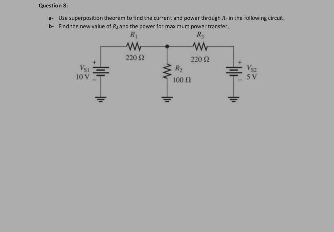 Question 8:
a- Use superposition theorem to find the current and power through R2 in the following circuit.
b- Find the new value of R₂ and the power for maximum power transfer.
R₁
R3
www
www
220 Ω
220 Ω
VSI
10 V
www
R₂
100 (2
VS2
5 V