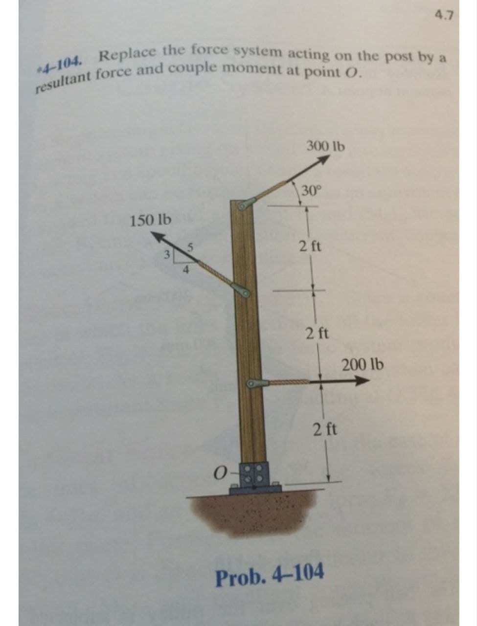 *4-104. Replace the force system acting on the post by a
resultant force and couple moment at point O.
150 lb
5
300 lb
30°
2 ft
2 ft
2 ft
Prob. 4-104
4.7
200 lb