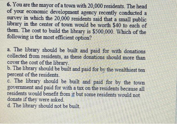 6. You are the mayor of a town with 20,000 residents. The head
of your economic development agency recently conducted a
survey in which the 20,000 residents said that a small public
library in the center of town would be worth $40 to each of
them. The cost to build the library is $500,000. Which of the
following is the most efficient option?
a. The library should be built and paid for with donations
collected from residents, as these donations should more than
cover the cost of the library.
b. The library should be built and paid for by the wealthiest ten
percent of the residents.
c. The library should be built and paid for by the town
government and paid for with a tax on the residents because all
residents would benefit from it but some residents would not
donate if they were asked.
d. The library should not be built.