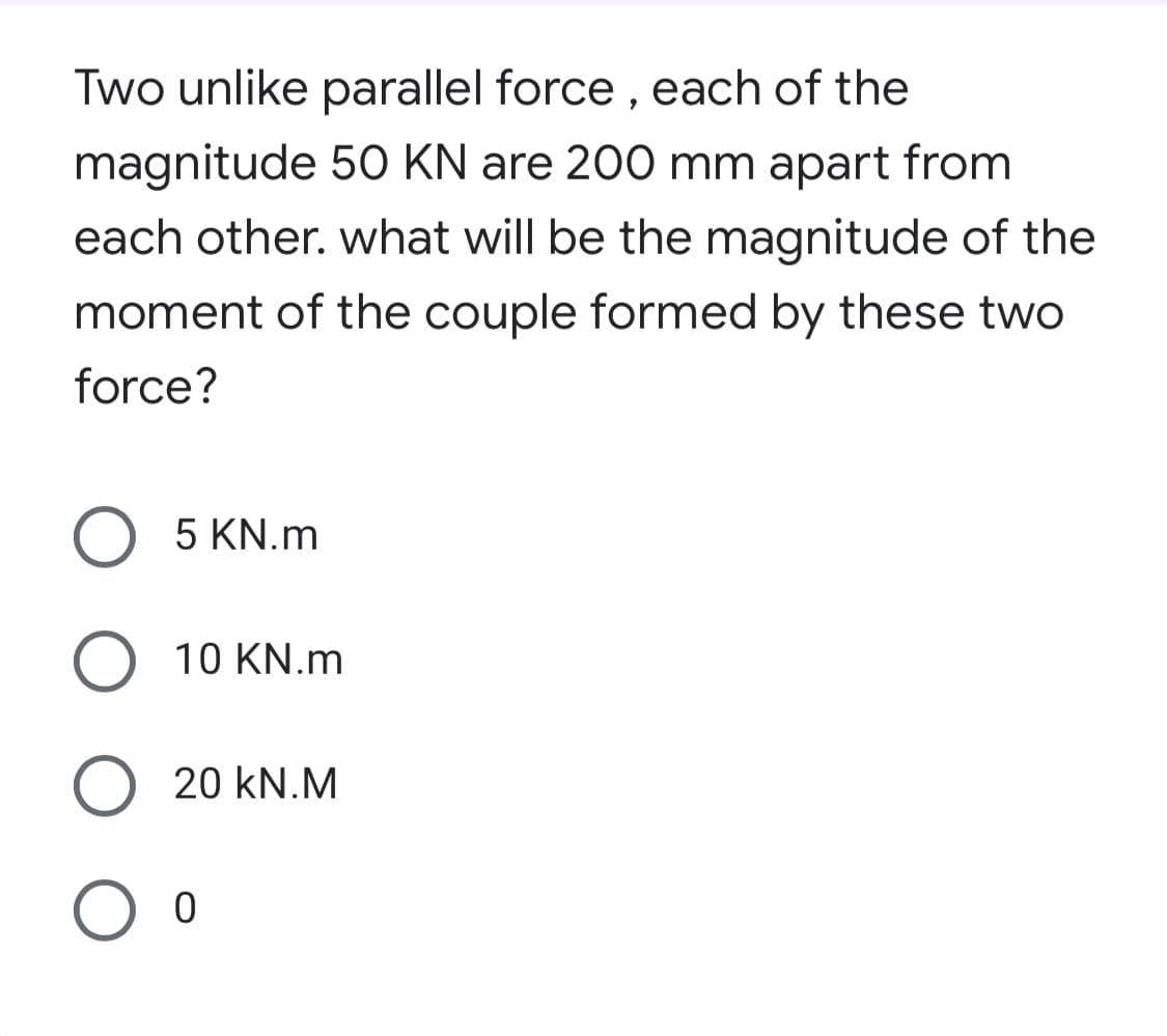 Two unlike parallel force, each of the
magnitude 50 KN are 200 mm apart from
each other. what will be the magnitude of the
moment of the couple formed by these two
force?
5 KN.m
O 10 KN.m
O 20 kN.M
O o