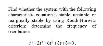 Find whether the system with the following
characteristic equation is stable, unstable, or
marginally stable by using Routh-Hurwitz
criterion; determine the frequency of
oscillation:
s4+253+6s² +8s+8=0.
