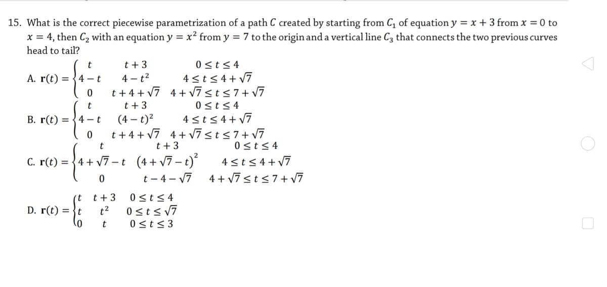 15. What is the correct piecewise parametrization of a path C created by starting from C, of equation y = x + 3 from x = 0 to
4, then C2 with an equation y = x² from y = 7 to the origin and a vertical line C3 that connects the two previous curves
head to tail?
X =
t + 3
0 <t<4
4 <t< 4+ v7
t + 4 + v7 4+ v7sts7+ v7
0 <t< 4
4 <t<4+ v7
t + 4 + v7 4 + V7sts7+ v7
0 <t< 4
A. r(t) = {4 - t
4 - t2
t + 3
В. r(t) :
4 - t
(4 – t)?
t
t + 3
C. r(t) = {4+ v7 -t (4+v7– t)
4 <t< 4+v7
4 + v7 <t<7+ V7
t – 4 – 17
0 <t< 4
0 sts v7
(t
t + 3
D. r(t)
t2
t
0 <t< 3
