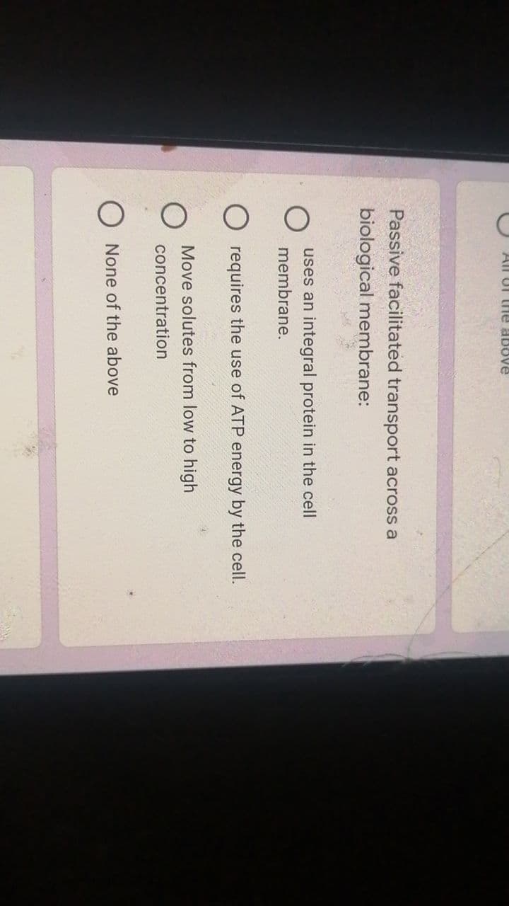 All UI thle above
Passive facilitated transport across a
biological membrane:
uses an integral protein in the cell
membrane.
O requires the use of ATP energy by the cell.
Move solutes from low to high
concentration
O None of the above
