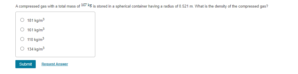 A compressed gas with a total mass of 107 kg is stored in a spherical container having a radius of 0.521 m. What is the density of the compressed gas?
O 181 kg/m3
O 161 kg/m3
O 110 kg/m3
O 134 kg/m3
Submit
Request Answer
