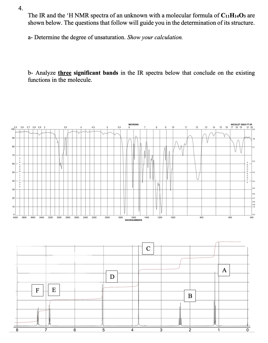 4.
The IR and the 'H NMR spectra of an unknown with a molecular formula of C₁1H14O3 are
shown below. The questions that follow will guide you in the determination of its structure.
a- Determine the degree of unsaturation. Show your calculation.
b- Analyze three significant bands in the IR spectra below that conclude on the existing
functions in the molecule.
NICOLET 20SX FT-IR
MICRONS
6
2.5 2.6 2.7 2.8 2.9 3
3.5
4.5
5.5
8
9
10
11
12
13 14 15
17 18 19 21 22
100
+00
90
05
80
401
70
02
60
50
03
40
30
20
10
0
4000 3800 3600 3400 3200 3000 2800 2600 2400
1800
1000
1600
1400
WAVENUMBERS
C
F E
7
8
6
2200
2000
5
D
4
1200
3
B
2
800
1
16
V
A
600
0
104
jos
06
+0.7
108
109
1.0
20
450