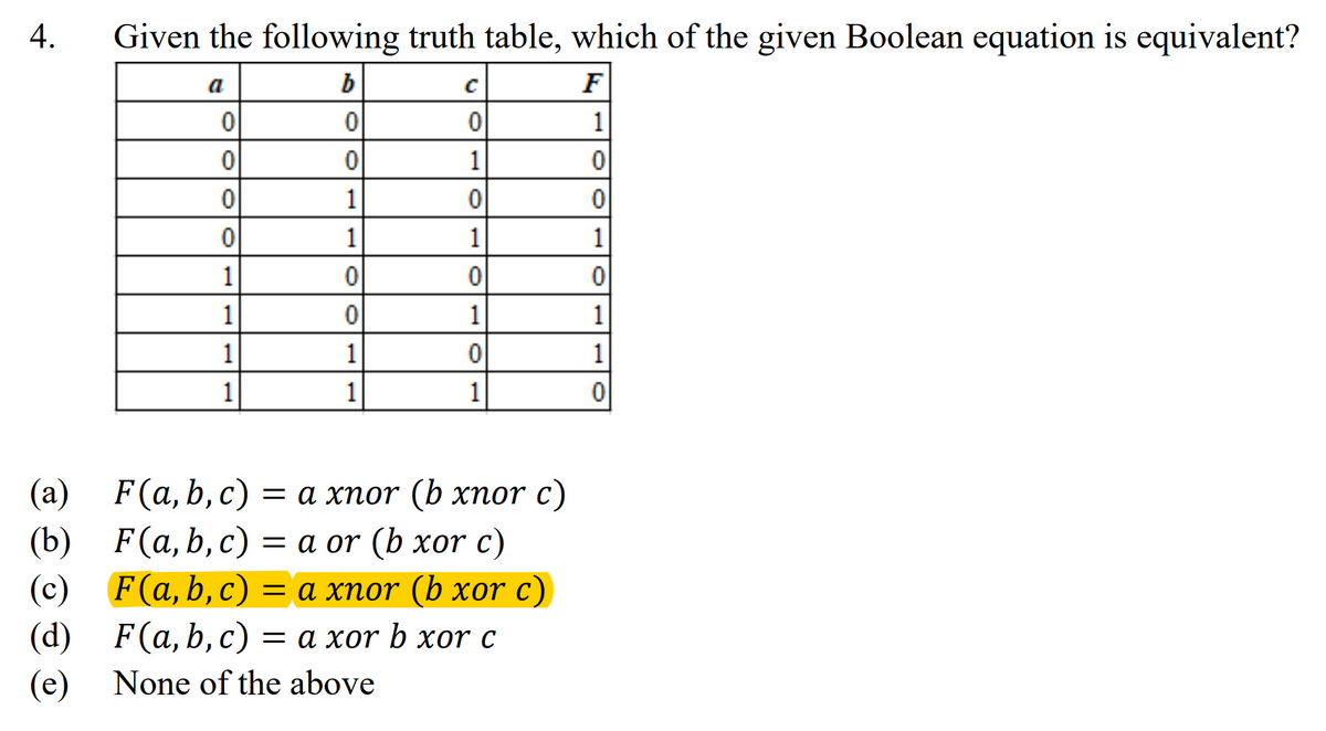 4.
Given the following truth table, which of the given Boolean equation is equivalent?
C
F
a
b
0
0
0
1
0
0
1
0
0
1
0
0
0
1
1
1
1
0
0
0
1
0
1
1
1
1
0
1
1
1
1
0
F(a,b,c) = a xnor (b xnor c)
F(a, b, c) = a or (b xor c)
(a)
(b)
(c)
(d)
(e)
None of the above
F(a,b,c) = a xnor (b xor c)
F(a, b, c)
= a xor b xor c