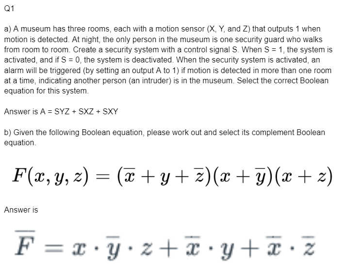 Q1
a) A museum has three rooms, each with a motion sensor (X, Y, and Z) that outputs 1 when
motion is detected. At night, the only person in the museum is one security guard who walks
from room to room. Create a security system with a control signal S. When S = 1, the system is
activated, and if S = 0, the system is deactivated. When the security system is activated, an
alarm will be triggered (by setting an output A to 1) if motion is detected in more than one room
at a time, indicating another person (an intruder) is in the museum. Select the correct Boolean
equation for this system.
Answer is A = SYZ + SXZ+ SXY
b) Given the following Boolean equation, please work out and select its complement Boolean
equation.
F(x, y, z) = (x + y + z)(x + y)(x + z)
Answer is
F = x y z +x • y + x • z
x.y⋅z+x