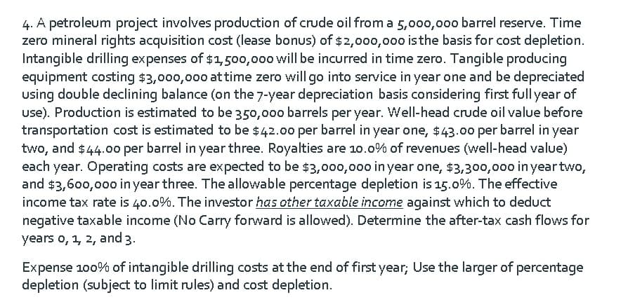 4. A petroleum project involves production of crude oil from a 5,000,000 barrel reserve. Time
zero mineral rights acquisition cost (lease bonus) of $2,000,000 isthe basis for cost depletion.
Intangible drilling expenses of $1,500,000 will be incurred in time zero. Tangible producing
equipment costing $3,000,000 at time zero will go into service in year one and be depreciated
using double declining balance (on the 7-year depreciation basis considering first full year of
use). Production is estimated to be 350,000 barrels per year. Well-head crude oil value before
transportation cost is estimated to be $42.0o per barrel in year one, $43.00o per barrel in year
two, and $44.0o per barrel in year three. Royalties are 10.0% of revenues (well-head value)
each year. Operating costs are expected to be $3,000,000 in year one, $3,300,000 in year two,
and $3,600,000 in year three. The allowable percentage depletion is 15.0%. The effective
income tax rate is 40.0%. The investor has other taxable income against which to deduct
negative taxable income (No Carry forward is allowed). Determine the after-tax cash flows for
years o, 1, 2, and 3.
Expense 100% of intangible drilling costs at the end of first year; Use the larger of percentage
depletion (subject to limit rules) and cost depletion.
