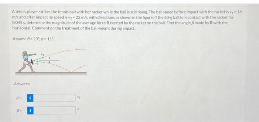A tennis player strikes the tennis ball with her racket while the ball is still rising. The ball speed before impact with the racket is v₁ - 16
m/s and after impact its speed is v₂ 22 m/s, with directions as shown in the figure. If the 60-g ball is in contact with the racket for
0.045s, determine the magnitude of the average force R exerted by the racket on the ball. Find the angle 3 made by R with the
horizontal. Comment on the treatment of the ball weight during impact.
Assume 8-23° -11°
3
Answers:
R-
B-
N