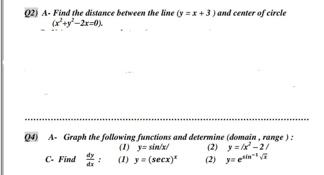 Q2) A- Find the distance between the line (y = x + 3 ) and center of circle
(x²+y²–2x=0).
Q4) A- Graph the following functions and determine (domain , range ) :
(1) y= sin/x/
(2) y = /x – 2/
dy
C- Find 9
dx
(1) y = (secx)*
(2) y= esin-1 vE
%3D
