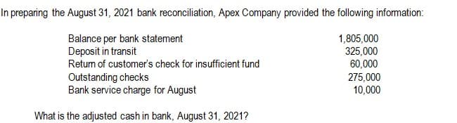 In preparing the August 31, 2021 bank reconciliation, Apex Company provided the following information:
Balance per bank statement
Deposit in transit
Return of customer's check for insufficient fund
Outstanding checks
Bank service charge for August
1,805,000
325,000
60,000
275,000
10,000
What is the adjusted cash in bank, August 31, 2021?
