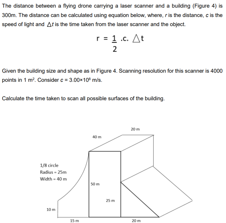 The distance between a flying drone carrying a laser scanner and a building (Figure 4) is
300m. The distance can be calculated using equation below, where, ris the distance, c is the
speed of light and At is the time taken from the laser scanner and the object.
r = 1 .c. At
2
Given the building size and shape as in Figure 4. Scanning resolution for this scanner is 4000
points in 1 m?. Consider c = 3.00x10® m/s.
Calculate the time taken to scan all possible surfaces of the building.
20 m
40 m
1/8 circle
Radius = 25m
Width = 40 m
50 m
25 m
10 m
15 m
20 m
