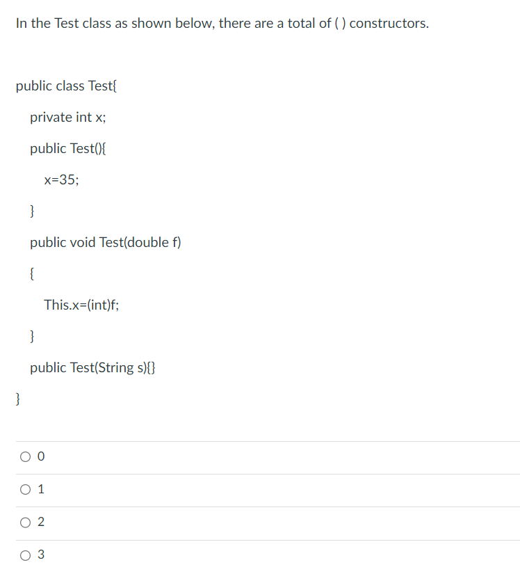 In the Test class as shown below, there are a total of () constructors.
public class Test{
private int x;
public Test(){
x=35;
}
}
public void Test(double f)
{
This.x=(int)f;
}
public Test(String s){}
0
O 1
2
3