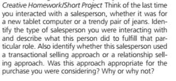 Creative Homework/Short Project Think of the last time
you interacted with a salesperson, whether it was for
a new tablet computer or a trendy pair of jeans. Iden-
tify the type of salesperson you were interacting with
and describe what this person did to fulfill that par-
ticular role. Also identify whether this salesperson used
a transactional selling approach or a relationship sell-
ing approach. Was this approach appropriate for the
purchase you were considering? Why or why not?
