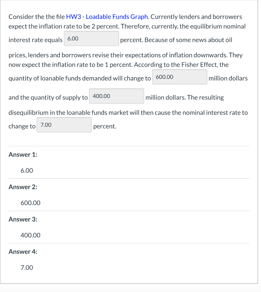 Consider the the file HW3 - Loadable Funds Graph. Currently lenders and borrowers
expect the inflation rate to be 2 percent. Therefore, currently, the equilibrium nominal
interest rate equals 6.00
percent. Because of some news about oil
prices, lenders and borrowers revise their expectations of inflation downwards. They
now expect the inflation rate to be 1 percent. According to the Fisher Effect, the
quantity of loanable funds demanded will change to 600.00
million dollars
and the quantity of supply to 400.00
million dollars. The resulting
disequilibrium in the loanable funds market will then cause the nominal interest rate to
change to 7.00
percent.
Answer 1:
6.00
Answer 2:
600.00
Answer 3:
400.00
Answer 4:
7.00