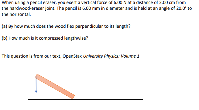 When using a pencil eraser, you exert a vertical force of 6.00 N at a distance of 2.00 cm from
the hardwood-eraser joint. The pencil is 6.00 mm in diameter and is held at an angle of 20.0° to
the horizontal.
(a) By how much does the wood flex perpendicular to its length?
(b) How much is it compressed lengthwise?
This question is from our text, OpenStax University Physics: Volume 1
