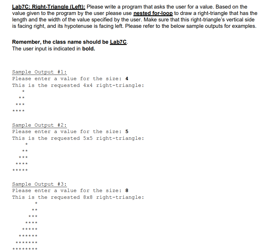 Lab7C: Right-Triangle (Left): Please write a program that asks the user for a value. Based on the
value given to the program by the user please use nested for-loop to draw a right-triangle that has the
length and the width of the value specified by the user. Make sure that this right-triangle's vertical side
is facing right, and its hypotenuse is facing left. Please refer to the below sample outputs for examples.
Remember, the class name should be Lab7C.
The user input is indicated in bold.
Sample Output #1:
Please enter a value for the size: 4
This is the requested 4x4 right-triangle:
**
***
****
Sample Output #2:
Please enter a value for the size: 5
This is the requested 5x5 right-triangle:
**
***
****
大
Sample Output #3:
Please enter a value for the size: 8
This is the requested 8x8 right-triangle:
**
***
**
