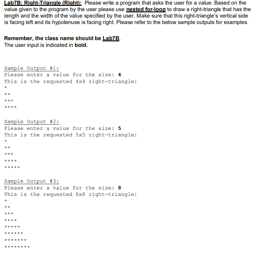 Lab7B: Right-Triangle (Right): Please write a program that asks the user for a value. Based on the
value given to the program by the user please use nested for-loop to draw a right-triangle that has the
length and the width of the value specified by the user. Make sure that this right-triangle's vertical side
is facing left and its hypotenuse is facing right. Please refer to the below sample outputs for examples.
Remember, the class name should be Lab7B.
The user input is indicated in bold.
Sample Output #1:
Please enter a value for the size: 4
This is the requested 4x4 right-triangle:
**
***
Sample Output #2:
Please enter a value for the size: 5
This is the requested 5x5 right-triangle:
*
**
***
****
***
Sample Output #3:
Please enter a value for the size: 8
This is the requested 8x8 right-triangle:
**
***
****
****
