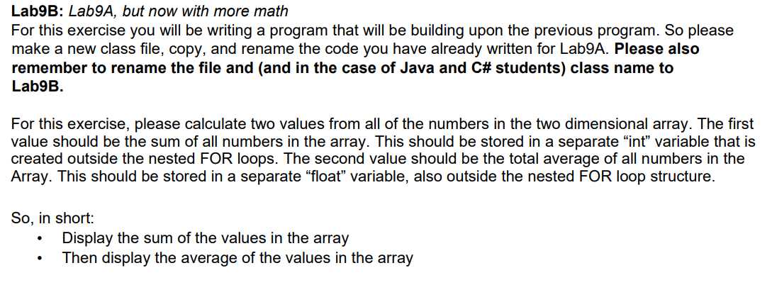 Lab9B: Lab9A, but now with more math
For this exercise you will be writing a program that will be building upon the previous program. So please
make a new class file, copy, and rename the code you have already written for Lab9A. Please also
remember to rename the file and (and in the case of Java and C# students) class name to
Lab9B.
For this exercise, please calculate two values from all of the numbers in the two dimensional array. The first
value should be the sum of all numbers in the array. This should be stored in a separate "int" variable that is
created outside the nested FOR loops. The second value should be the total average of all numbers in the
Array. This should be stored in a separate “float" variable, also outside the nested FOR loop structure.
So, in short:
Display the sum of the values in the array
Then display the average of the values in the array
