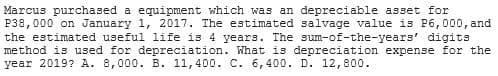 Marcus purchased a equipment which was an depreciable asset for
P38,000 on January 1, 2017. The estimated salvage value is P6,000, and
the estimated useful life is 4 years. The sum-of-the-years' digits
method is used for depreciation. What is depreciation expense for the
year 2019? A. 8,000. B. 11,400. C. 6,400. D. 12,800.