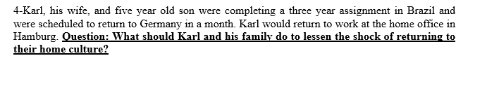 4-Karl, his wife, and five year old son were completing a three year assignment in Brazil and
were scheduled to return to Germany in a month. Karl would return to work at the home office in
Hamburg. Question: What should Karl and his family do to lessen the shock of returning to
their home culture?

