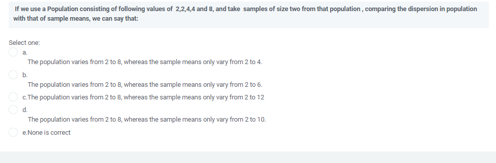 If we use a Population consisting of following values of 2,2,4,4 and 8, and take samples of size two from that population , comparing the dispersion in population
with that of sample means, we can say that:
Select one:
a.
The population varies from 2 to 8, whereas the sample means only vary from 2 to 4.
b.
The population varies from 2 to 8, whereas the sample means only vary from 2 to 6.
c.The population varies from 2 to 8, whereas the sample means only vary from 2 to 12
d.
The population varies from 2 to 8, whereas the sample means only vary from 2 to 10.
e.None is correct
