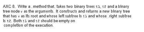 AXC 8. Write a.method that. takes two binary trees t1, t2 and a blnary
tree node v as the arguments. It constructs and returns a new blnary tree
that has v as Its root and whose left subtree Is tl and whose .right subtree
Is tz. Both t1 and tz should be empty on
completlon of the execution.
